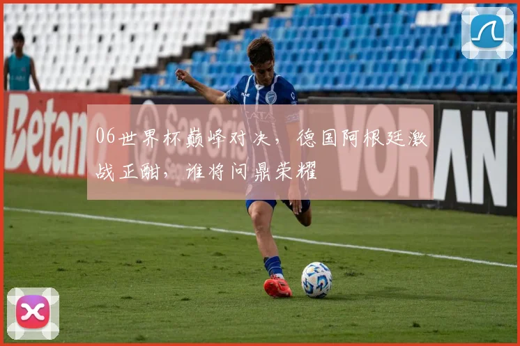 06世界杯巅峰对决，德国阿根廷激战正酣，谁将问鼎荣耀