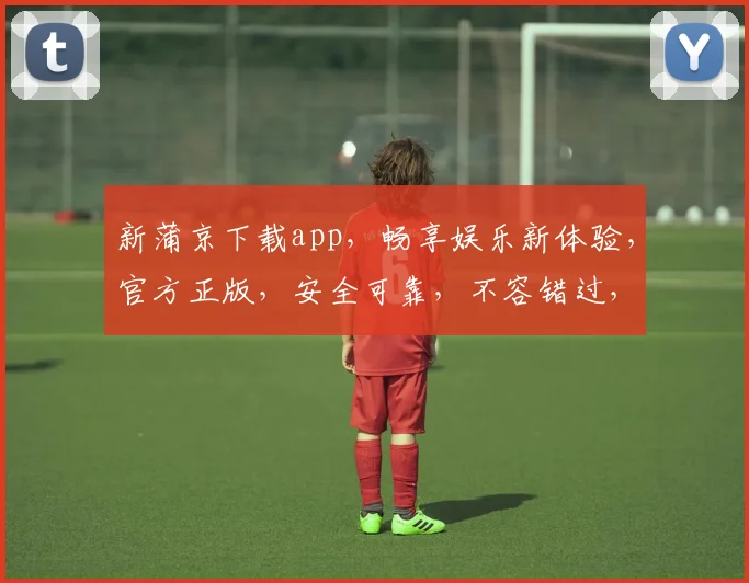 新蒲京下载app，畅享娱乐新体验，官方正版，安全可靠，不容错过，立即下载
